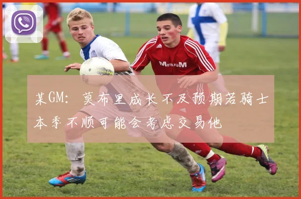 某GM：莫布里成长不及预期若骑士本季不顺可能会考虑交易他