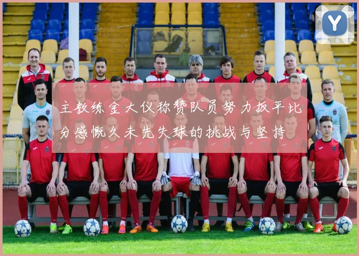 主教练金大仪称赞队员努力扳平比分感慨久未先失球的挑战与坚持