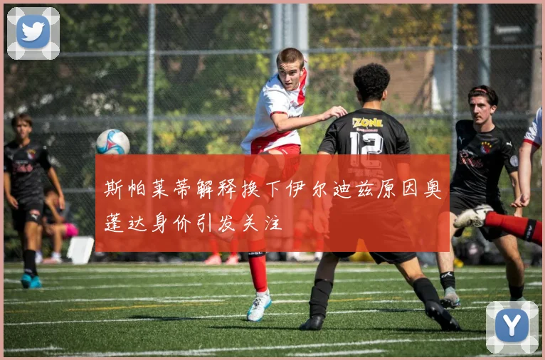 斯帕莱蒂解释换下伊尔迪兹原因奥蓬达身价引发关注