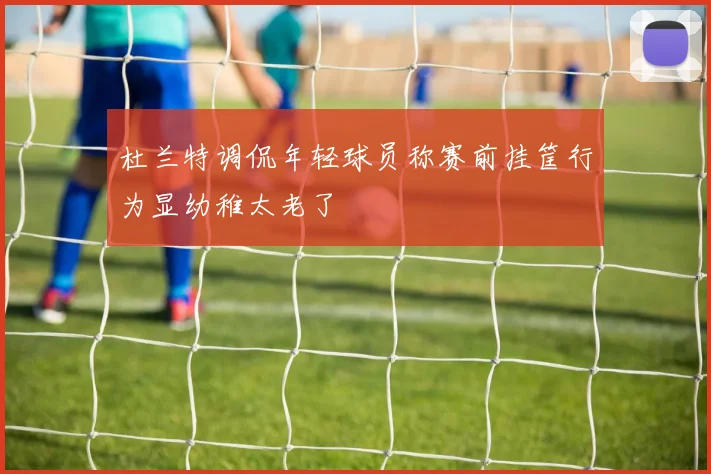 杜兰特调侃年轻球员称赛前挂筐行为显幼稚太老了