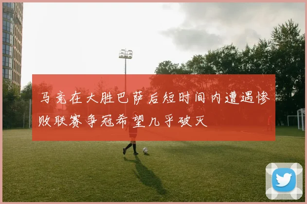 马竞在大胜巴萨后短时间内遭遇惨败联赛争冠希望几乎破灭