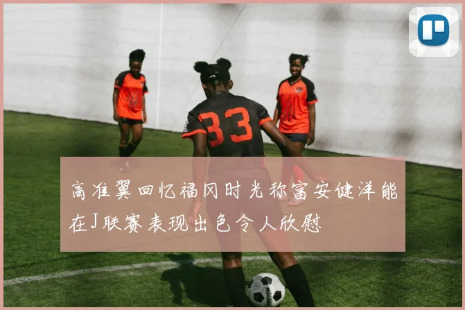 高准翼回忆福冈时光称富安健洋能在J联赛表现出色令人欣慰