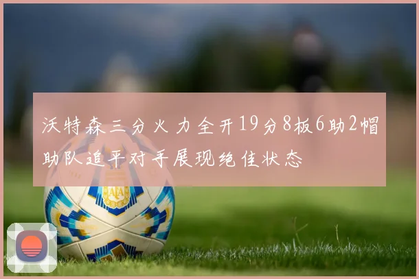 沃特森三分火力全开19分8板6助2帽助队追平对手展现绝佳状态