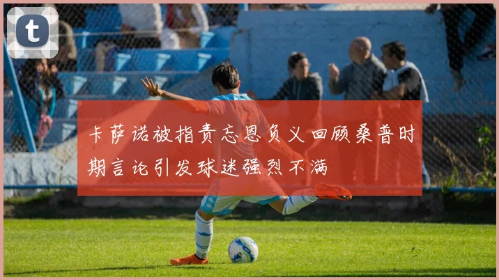 卡萨诺被指责忘恩负义回顾桑普时期言论引发球迷强烈不满